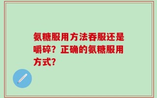 氨糖服用方法吞服还是嚼碎？正确的氨糖服用方式？