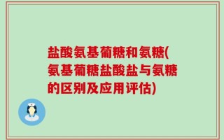 盐酸氨基葡糖和氨糖(氨基葡糖盐酸盐与氨糖的区别及应用评估)
