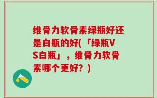 维骨力软骨素绿瓶好还是白瓶的好(「绿瓶VS白瓶」，维骨力软骨素哪个更好？)