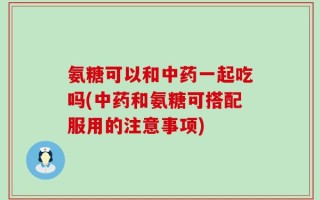 氨糖可以和中药一起吃吗(中药和氨糖可搭配服用的注意事项)
