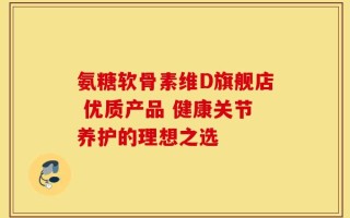 氨糖软骨素维D旗舰店 优质产品 健康关节养护的理想之选