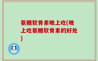 氨糖软骨素晚上吃(晚上吃氨糖软骨素的好处)