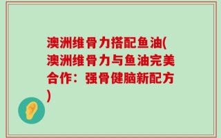 澳洲维骨力搭配鱼油(澳洲维骨力与鱼油完美合作：强骨健脑新配方)