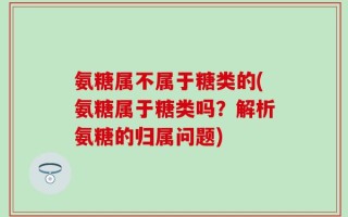 氨糖属不属于糖类的(氨糖属于糖类吗？解析氨糖的归属问题)