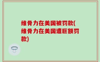 维骨力在美国被罚款(维骨力在美国遭巨额罚款)