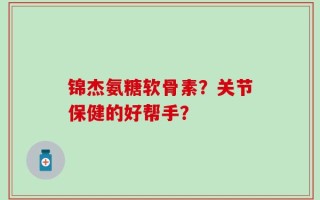 锦杰氨糖软骨素？关节保健的好帮手？