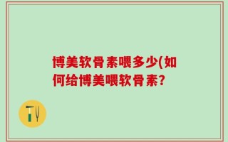 博美软骨素喂多少(如何给博美喂软骨素？