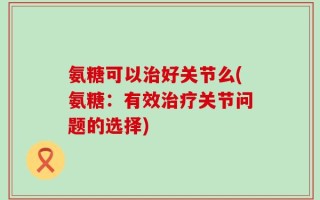氨糖可以治好关节么(氨糖：有效治疗关节问题的选择)