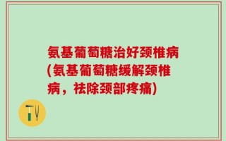 氨基葡萄糖治好颈椎病(氨基葡萄糖缓解颈椎病，祛除颈部疼痛)