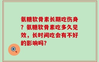 氨糖软骨素长期吃伤身？氨糖软骨素吃多久见效，长时间吃会有不好的影响吗？