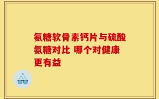氨糖软骨素钙片与硫酸氨糖对比 哪个对健康更有益