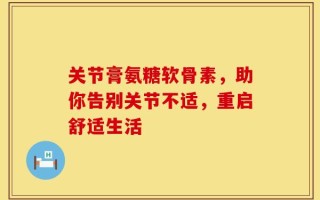 关节膏氨糖软骨素，助你告别关节不适，重启舒适生活