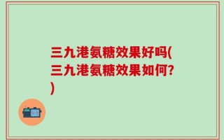 三九港氨糖效果好吗(三九港氨糖效果如何？)