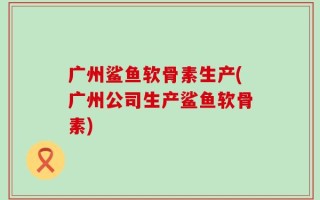 广州鲨鱼软骨素生产(广州公司生产鲨鱼软骨素)