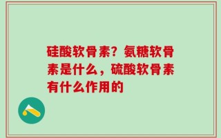 硅酸软骨素？氨糖软骨素是什么，硫酸软骨素有什么作用的