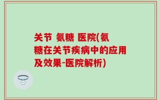 关节 氨糖 医院(氨糖在关节疾病中的应用及效果-医院解析)