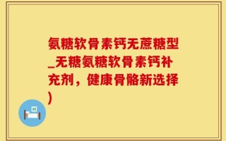 氨糖软骨素钙无蔗糖型_无糖氨糖软骨素钙补充剂，健康骨骼新选择)