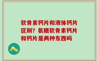 软骨素钙片和液体钙片区别？氨糖软骨素钙片和钙片是两种东西吗