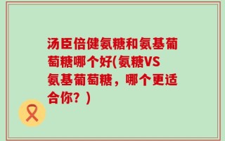 汤臣倍健氨糖和氨基葡萄糖哪个好(氨糖VS氨基葡萄糖，哪个更适合你？)