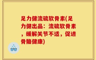 足力健流硫软骨素(足力健出品：流硫软骨素，缓解关节不适，促进骨骼健康)