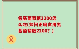 氨基葡萄糖2200怎么吃(如何正确食用氨基葡萄糖2200？)