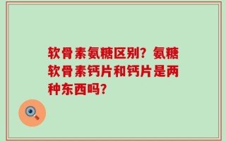 软骨素氨糖区别？氨糖软骨素钙片和钙片是两种东西吗？