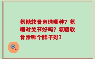 氨糖软骨素选哪种？氨糖对关节好吗？氨糖软骨素哪个牌子好？