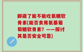 脚崴了能不能吃氨糖软骨素(能否食用氨基葡萄糖软骨素？——探讨其是否安全可靠)