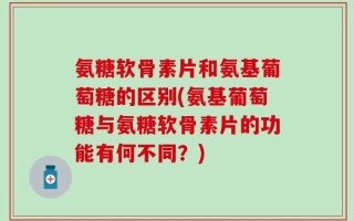 氨糖软骨素片和氨基葡萄糖的区别(氨基葡萄糖与氨糖软骨素片的功能有何不同？)