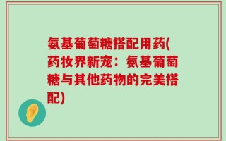 氨基葡萄糖搭配用药(药妆界新宠：氨基葡萄糖与其他药物的完美搭配)