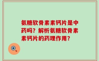 氨糖软骨素素钙片是中药吗？解析氨糖软骨素素钙片的药理作用？