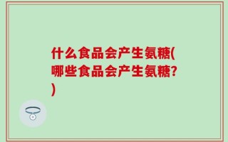 什么食品会产生氨糖(哪些食品会产生氨糖？)