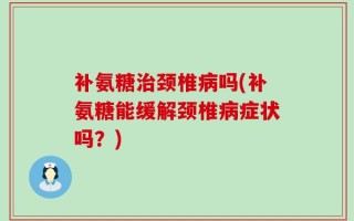 补氨糖治颈椎病吗(补氨糖能缓解颈椎病症状吗？)
