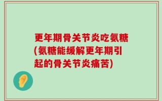 更年期骨关节炎吃氨糖(氨糖能缓解更年期引起的骨关节炎痛苦)