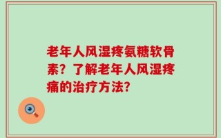 老年人风湿疼氨糖软骨素？了解老年人风湿疼痛的治疗方法？