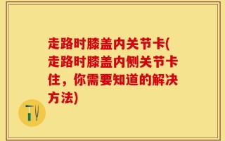 走路时膝盖内关节卡(走路时膝盖内侧关节卡住，你需要知道的解决方法)