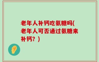 老年人补钙吃氨糖吗(老年人可否通过氨糖来补钙？)