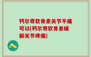 钙尔奇软骨素关节不痛可以(钙尔奇软骨素缓解关节疼痛)