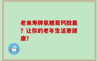 老来寿牌氨糖葛钙胶囊？让你的老年生活更健康？