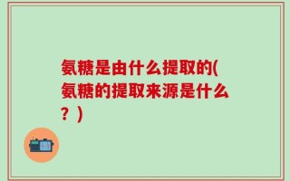 氨糖是由什么提取的(氨糖的提取来源是什么？)