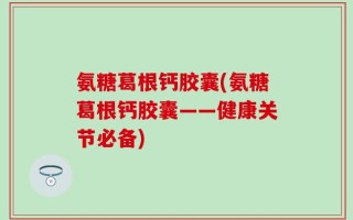 氨糖葛根钙胶囊(氨糖葛根钙胶囊——健康关节必备)