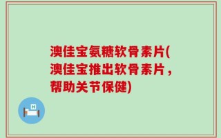 澳佳宝氨糖软骨素片(澳佳宝推出软骨素片，帮助关节保健)