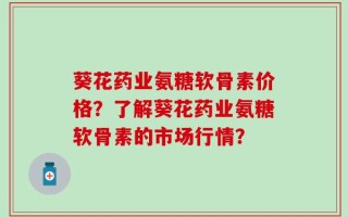 葵花药业氨糖软骨素价格？了解葵花药业氨糖软骨素的市场行情？