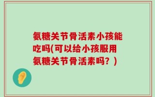 氨糖关节骨活素小孩能吃吗(可以给小孩服用氨糖关节骨活素吗？)