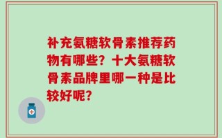 补充氨糖软骨素推荐药物有哪些？十大氨糖软骨素品牌里哪一种是比较好呢？