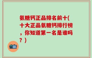 氨糖钙正品排名前十(十大正品氨糖钙排行榜，你知道第一名是谁吗？)