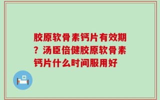 胶原软骨素钙片有效期？汤臣倍健胶原软骨素钙片什么时间服用好