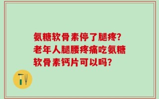 氨糖软骨素停了腿疼？老年人腿腰疼痛吃氨糖软骨素钙片可以吗？