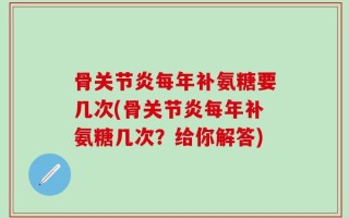 骨关节炎每年补氨糖要几次(骨关节炎每年补氨糖几次？给你解答)