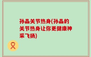 孙晶关节热身(孙晶的关节热身让你更健康神采飞扬)